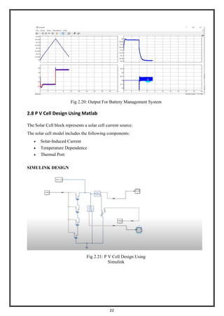 22
Fig 2.20: Output For Battery Management System
2.8 P V Cell Design Using Matlab
The Solar Cell block represents a solar cell current source.
The solar cell model includes the following components:
• Solar-Induced Current
• Temperature Dependence
• Thermal Port
SIMULINK DESIGN
Fig 2.21: P V Cell Design Using
Simulink
 