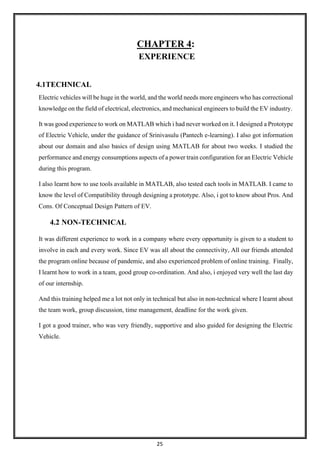25
CHAPTER 4:
EXPERIENCE
4.1TECHNICAL
Electric vehicles will be huge in the world, and the world needs more engineers who has correctional
knowledge on the field of electrical, electronics, and mechanical engineers to build the EV industry.
It was good experience to work on MATLAB which i had never worked on it. I designed a Prototype
of Electric Vehicle, under the guidance of Srinivasulu (Pantech e-learning). I also got information
about our domain and also basics of design using MATLAB for about two weeks. I studied the
performance and energy consumptions aspects of a power train configuration for an Electric Vehicle
during this program.
I also learnt how to use tools available in MATLAB, also tested each tools in MATLAB. I came to
know the level of Compatibility through designing a prototype. Also, i got to know about Pros. And
Cons. Of Conceptual Design Pattern of EV.
4.2 NON-TECHNICAL
It was different experience to work in a company where every opportunity is given to a student to
involve in each and every work. Since EV was all about the connectivity, All our friends attended
the program online because of pandemic, and also experienced problem of online training. Finally,
I learnt how to work in a team, good group co-ordination. And also, i enjoyed very well the last day
of our internship.
And this training helped me a lot not only in technical but also in non-technical where I learnt about
the team work, group discussion, time management, deadline for the work given.
I got a good trainer, who was very friendly, supportive and also guided for designing the Electric
Vehicle.
 