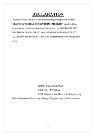 3
DECLARATION
I hearby declare that the summer internship/mini project entitled
“ELECTRIC VEHICLE DESIGN USING MATLAB”, which is being
submitted as summer internship/mini project in ELECTRICAL AND
ELECTRONICS ENGINEERING to SRI VENKATESWARA UNIVERSITY
COLLEGE OF ENGINEERING (AP) is an authentic record of my genuine
work.
NAME : D.PAVAN KUMAR
ROLL NO : 11903065
DEPT: Electrical and Electronics Engineering,
Sri Venkateswara University College of Engineering , Andhra Pradesh
 