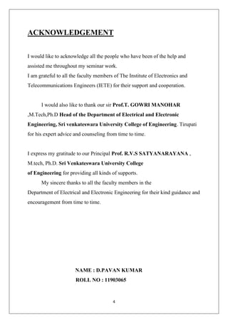 4
ACKNOWLEDGEMENT
I would like to acknowledge all the people who have been of the help and
assisted me throughout my seminar work.
I am grateful to all the faculty members of The Institute of Electronics and
Telecommunications Engineers (IETE) for their support and cooperation.
I would also like to thank our sir Prof.T. GOWRI MANOHAR
,M.Tech,Ph.D Head of the Department of Electrical and Electronic
Engineering, Sri venkateswara University College of Engineering. Tirupati
for his expert advice and counseling from time to time.
I express my gratitude to our Principal Prof. R.V.S SATYANARAYANA ,
M.tech, Ph.D. Sri Venkateswara University College
of Engineering for providing all kinds of supports.
My sincere thanks to all the faculty members in the
Department of Electrical and Electronic Engineering for their kind guidance and
encouragement from time to time.
NAME : D.PAVAN KUMAR
ROLL NO : 11903065
 