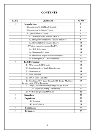 6
CONTENTS
SL NO CHAPTERS PG NO
1 Introduction 8
1.1 Introduction To MATLAB Simulink 8
1.2 Introduction To Electric Vehicle 8
1.3 Types Of Electric Vehicle 9
1.3.1 Battery Electric Vehicles (BEV’s) 9
1.3.2 Plug-in Hybrid Electric Vehicles (PHEV’s) 8
1.3.3 Hybrid Electric Vehicles (HEV’s) 10
1.4 Various types of motors used in EV’s 10
1.4.1 D C Series motor 10
1.4.2 Brushless D C motor 10
1.4.3 Permanent magnet synchronous motor 11
1.4.4 Three phase A C induction motor 11
2 Task Performed 12
2.1 PWM controlled D C motor 12
2.2 Simulink model of Single-Phase inverter 13
2.3 Buck converter 14
2.4 Boost converter 16
2.5 BUCK-Boost Converter 17
2.6 Simulation Of 7 Level Cascaded H- Bridge Multilevel
Inverter Using SPWM Technique
19
2.7 Design Control For Battery Energy Storage System 21
2.7.1 Electric car battery – lithium-ion 21
2.8 P V Cell design using MATLAB 22
3 Snapshots 24
4 Experience 25
4.1 Technical 25
4.2 Non-Technical 25
5 Conclusion 26
6 References 27
 