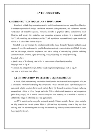 8
INTRODUCTION
1.1 INTRODUCTION TO MATLAB & SIMULATION
Simulink is a block diagram environment for multidomain simulation and Model-Based Design.
It supports system-level design, simulation, automatic code generation, and continuous test and
verification of embedded systems. Simulink provides a graphical editor, customizable block
libraries, and solvers for modelling and simulating dynamic systems. It is integrated with
MATLAB, enabling you to incorporate MATLAB algorithms into models and export simulation
results to MATLAB for further analysis.
Simulink is an environment for simulation and model-based design for dynamic and embedded
systems. It provides an interactive graphical environment and a customizable set of block libraries
that let you design, simulate, implement, and test a variety of time-varying systems, including
communications, controls, signal processing, video processing, and image processing.
Simulink offers:
• A quick way of developing your model in contrast to text based-programming
language such as e.g., C.
• Simulink has integrated solvers. In text based-programming language such as e.g., C
you need to write your own solver.
1.2 INTRODUCTION TO ELECTRIC VEHICLE DESIGN
In recent years, many existing automobile manufacturers and new dedicated companies have put
a remarkable effort in transforming the conventional vehicle into an Electric Vehicle that provides
green and reliable solution. In terms of market share, EV demand is raising . It starts replacing
conventional vehicle in USA, Europe and Asia. With revolutionized perspective and competitive
price (Entry range), EV is a smart choice for any end user, however, an extra effort is required to
enhance the range of autonomy and vary applications.
An EV is a shortened acronym for an electric vehicle. EVs are vehicles that are either partially
or fully powered on electric power. Electric vehicles have low running costs as they have less
moving parts for maintaining and also very environmentally friendly as they use little or no fossil
fuels (petrol or diesel).
 
