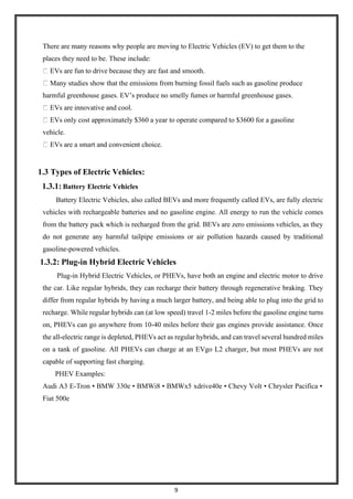 9
There are many reasons why people are moving to Electric Vehicles (EV) to get them to the
places they need to be. These include:
EVs are fun to drive because they are fast and smooth.
Many studies show that the emissions from burning fossil fuels such as gasoline produce
harmful greenhouse gases. EV’s produce no smelly fumes or harmful greenhouse gases.
EVs are innovative and cool.
EVs only cost approximately $360 a year to operate compared to $3600 for a gasoline
vehicle.
EVs are a smart and convenient choice.
1.3 Types of Electric Vehicles:
1.3.1: Battery Electric Vehicles
Battery Electric Vehicles, also called BEVs and more frequently called EVs, are fully electric
vehicles with rechargeable batteries and no gasoline engine. All energy to run the vehicle comes
from the battery pack which is recharged from the grid. BEVs are zero emissions vehicles, as they
do not generate any harmful tailpipe emissions or air pollution hazards caused by traditional
gasoline-powered vehicles.
1.3.2: Plug-in Hybrid Electric Vehicles
Plug-in Hybrid Electric Vehicles, or PHEVs, have both an engine and electric motor to drive
the car. Like regular hybrids, they can recharge their battery through regenerative braking. They
differ from regular hybrids by having a much larger battery, and being able to plug into the grid to
recharge. While regular hybrids can (at low speed) travel 1-2 miles before the gasoline engine turns
on, PHEVs can go anywhere from 10-40 miles before their gas engines provide assistance. Once
the all-electric range is depleted, PHEVs act as regular hybrids, and can travel several hundred miles
on a tank of gasoline. All PHEVs can charge at an EVgo L2 charger, but most PHEVs are not
capable of supporting fast charging.
PHEV Examples:
Audi A3 E-Tron • BMW 330e • BMWi8 • BMWx5 xdrive40e • Chevy Volt • Chrysler Pacifica •
Fiat 500e
 