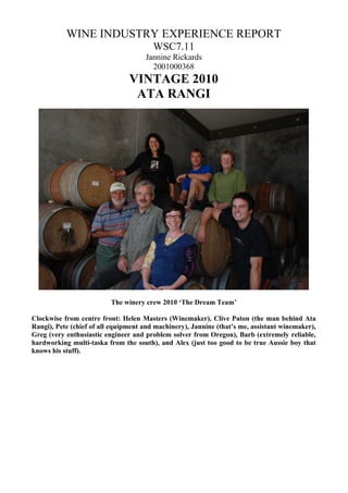 WINE INDUSTRY EXPERIENCE REPORT
                                        WSC7.11
                                     Jannine Rickards
                                       2001000368
                                VINTAGE 2010
                                 ATA RANGI




                          The winery crew 2010 ‘The Dream Team’

Clockwise from centre front: Helen Masters (Winemaker), Clive Paton (the man behind Ata
Rangi), Pete (chief of all equipment and machinery), Jannine (that’s me, assistant winemaker),
Greg (very enthusiastic engineer and problem solver from Oregon), Barb (extremely reliable,
hardworking multi-taska from the south), and Alex (just too good to be true Aussie boy that
knows his stuff).
 