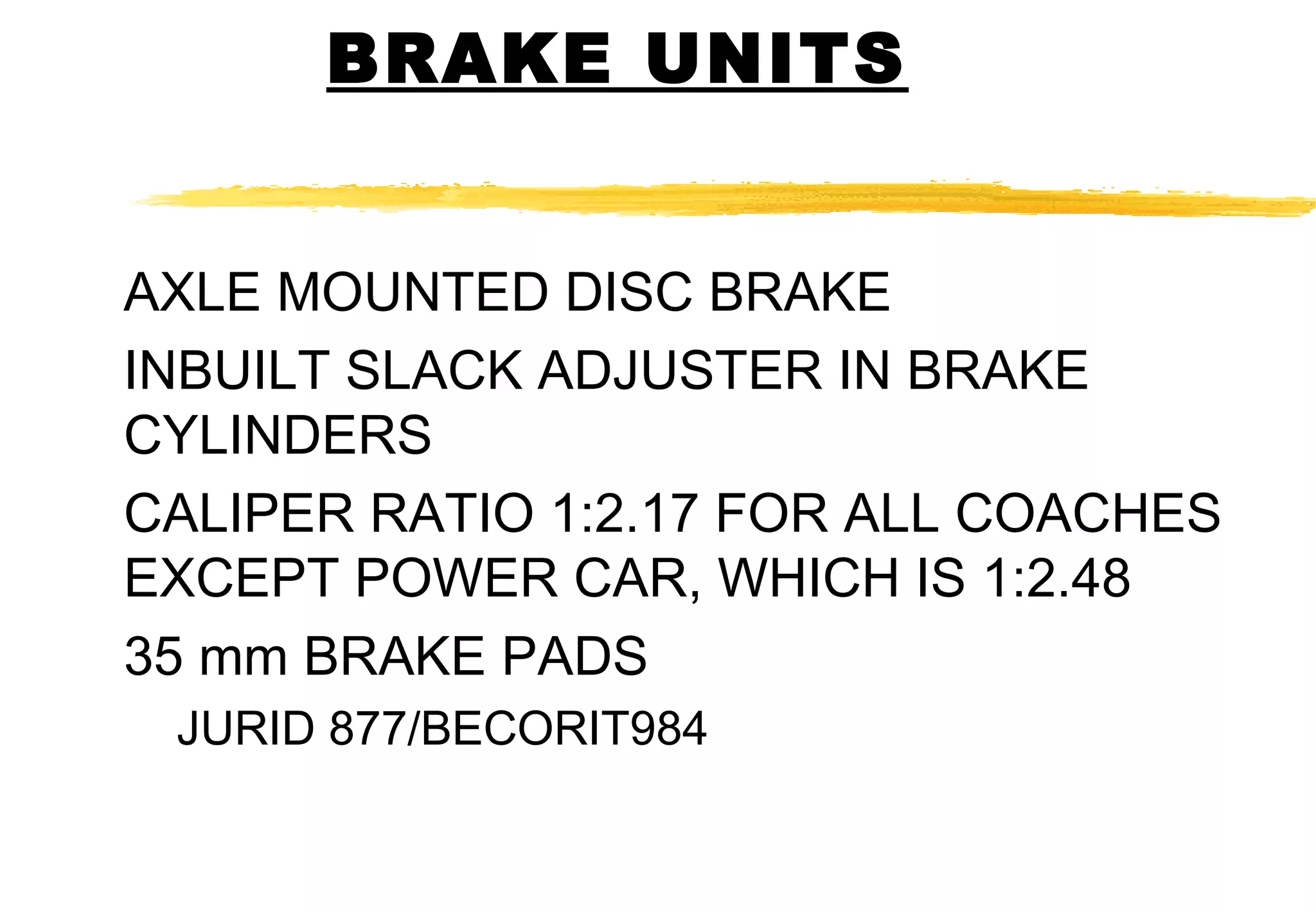 BRAKE UNITS
AXLE MOUNTED DISC BRAKE
INBUILT SLACK ADJUSTER IN BRAKE
CYLINDERS
CALIPER RATIO 1:2.17 FOR ALL COACHES
EXCEPT POWER CAR, WHICH IS 1:2.48
35 mm BRAKE PADS
JURID 877/BECORIT984

 