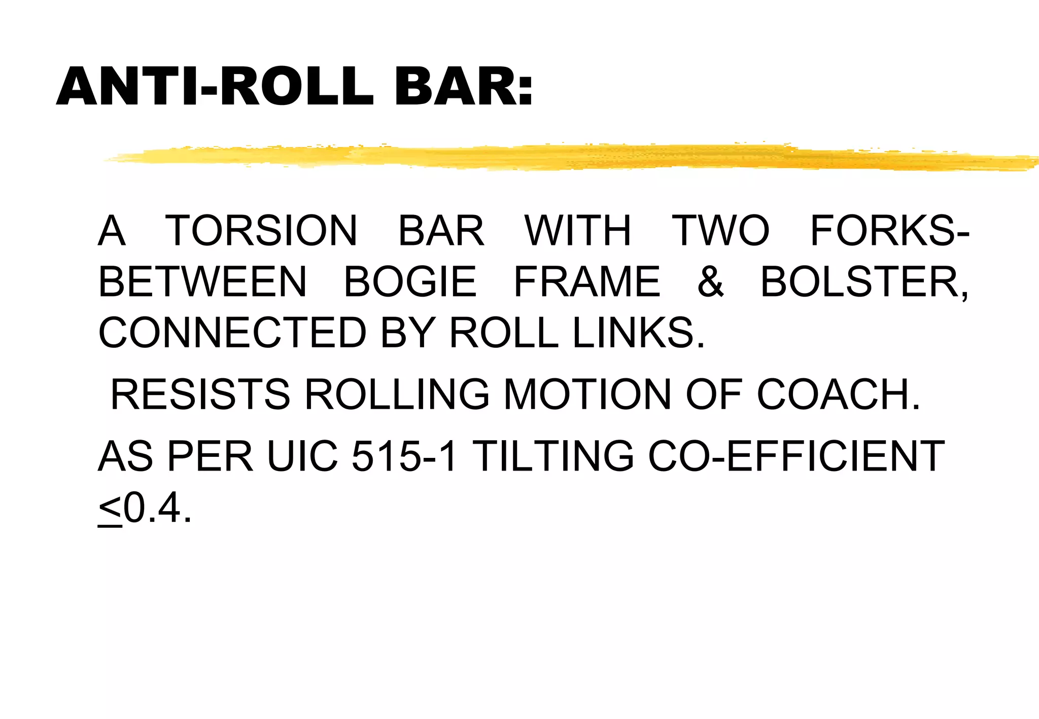 ANTI-ROLL BAR:
A TORSION BAR WITH TWO FORKSBETWEEN BOGIE FRAME & BOLSTER,
CONNECTED BY ROLL LINKS.
RESISTS ROLLING MOTION OF COACH.
AS PER UIC 515-1 TILTING CO-EFFICIENT
<0.4.

 