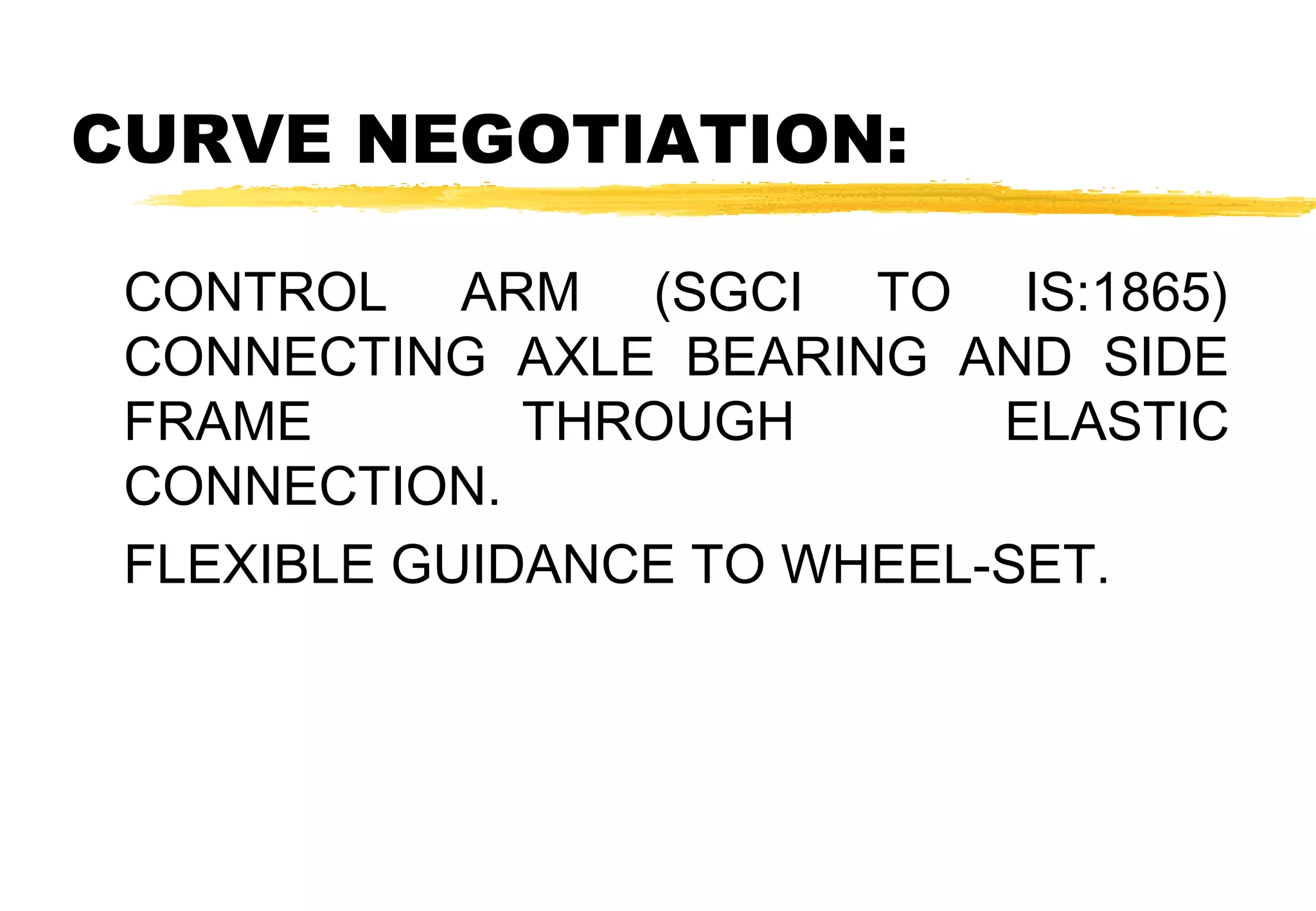 CURVE NEGOTIATION:
CONTROL ARM (SGCI TO IS:1865)
CONNECTING AXLE BEARING AND SIDE
FRAME
THROUGH
ELASTIC
CONNECTION.
FLEXIBLE GUIDANCE TO WHEEL-SET.

 