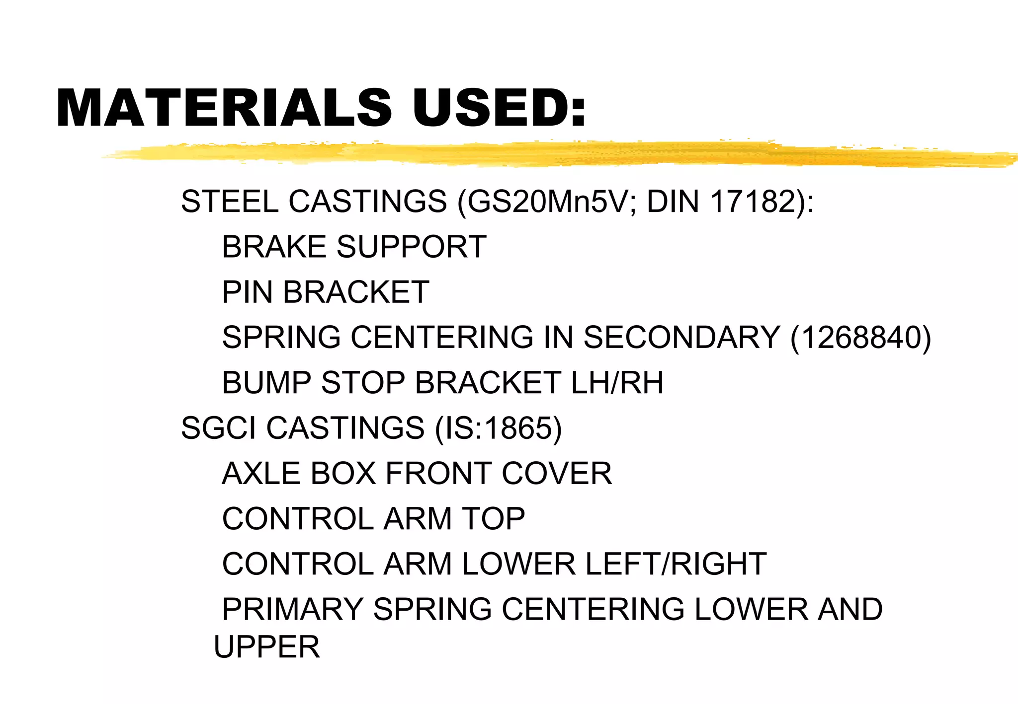 MATERIALS USED:
STEEL CASTINGS (GS20Mn5V; DIN 17182):
BRAKE SUPPORT
PIN BRACKET
SPRING CENTERING IN SECONDARY (1268840)
BUMP STOP BRACKET LH/RH
SGCI CASTINGS (IS:1865)
AXLE BOX FRONT COVER
CONTROL ARM TOP
CONTROL ARM LOWER LEFT/RIGHT
PRIMARY SPRING CENTERING LOWER AND
UPPER

 