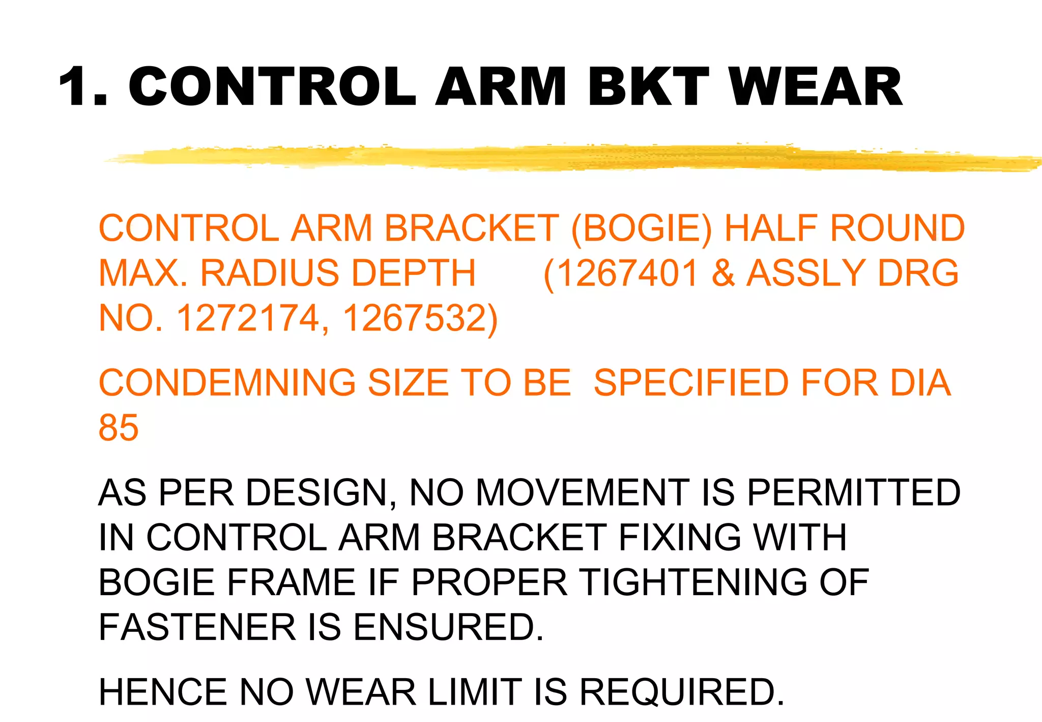 1. CONTROL ARM BKT WEAR
CONTROL ARM BRACKET (BOGIE) HALF ROUND
MAX. RADIUS DEPTH
(1267401 & ASSLY DRG
NO. 1272174, 1267532)
CONDEMNING SIZE TO BE SPECIFIED FOR DIA
85
AS PER DESIGN, NO MOVEMENT IS PERMITTED
IN CONTROL ARM BRACKET FIXING WITH
BOGIE FRAME IF PROPER TIGHTENING OF
FASTENER IS ENSURED.
HENCE NO WEAR LIMIT IS REQUIRED.

 