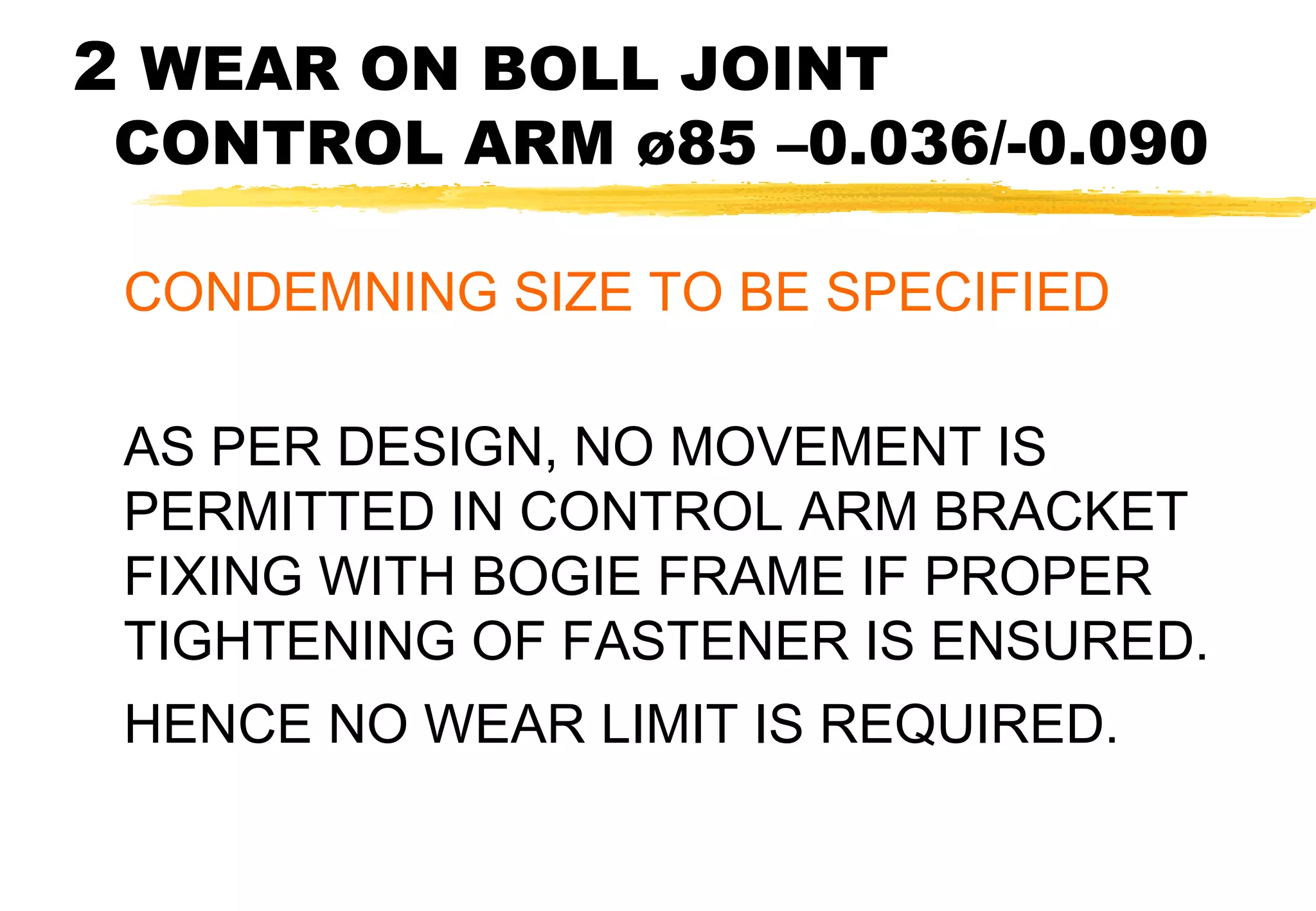 2 WEAR ON BOLL JOINT

CONTROL ARM ø85 –0.036/-0.090
CONDEMNING SIZE TO BE SPECIFIED
AS PER DESIGN, NO MOVEMENT IS
PERMITTED IN CONTROL ARM BRACKET
FIXING WITH BOGIE FRAME IF PROPER
TIGHTENING OF FASTENER IS ENSURED.
HENCE NO WEAR LIMIT IS REQUIRED.

 