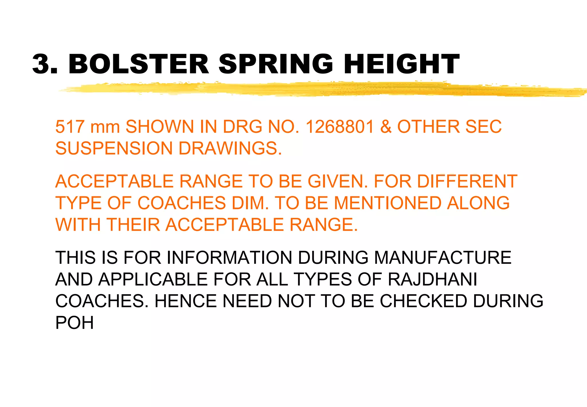 3. BOLSTER SPRING HEIGHT
517 mm SHOWN IN DRG NO. 1268801 & OTHER SEC
SUSPENSION DRAWINGS.
ACCEPTABLE RANGE TO BE GIVEN. FOR DIFFERENT
TYPE OF COACHES DIM. TO BE MENTIONED ALONG
WITH THEIR ACCEPTABLE RANGE.
THIS IS FOR INFORMATION DURING MANUFACTURE
AND APPLICABLE FOR ALL TYPES OF RAJDHANI
COACHES. HENCE NEED NOT TO BE CHECKED DURING
POH

 