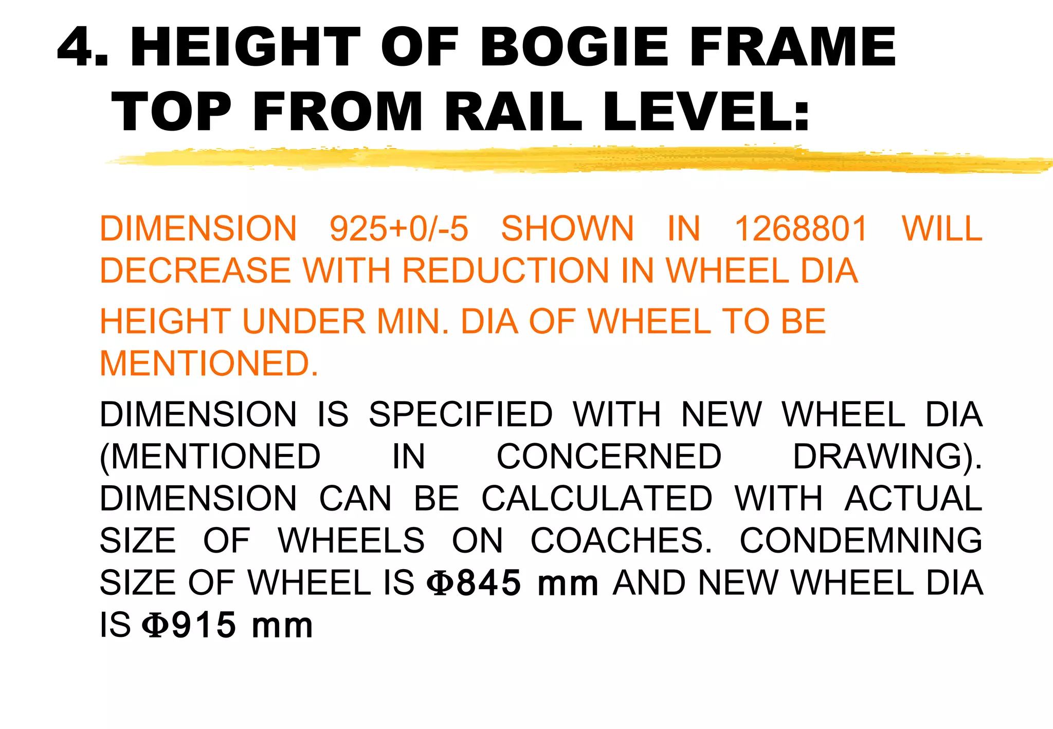 4. HEIGHT OF BOGIE FRAME
TOP FROM RAIL LEVEL:
DIMENSION 925+0/-5 SHOWN IN 1268801 WILL
DECREASE WITH REDUCTION IN WHEEL DIA
HEIGHT UNDER MIN. DIA OF WHEEL TO BE
MENTIONED.
DIMENSION IS SPECIFIED WITH NEW WHEEL DIA
(MENTIONED
IN
CONCERNED
DRAWING).
DIMENSION CAN BE CALCULATED WITH ACTUAL
SIZE OF WHEELS ON COACHES. CONDEMNING
SIZE OF WHEEL IS Φ845 mm AND NEW WHEEL DIA
IS Φ915 mm

 