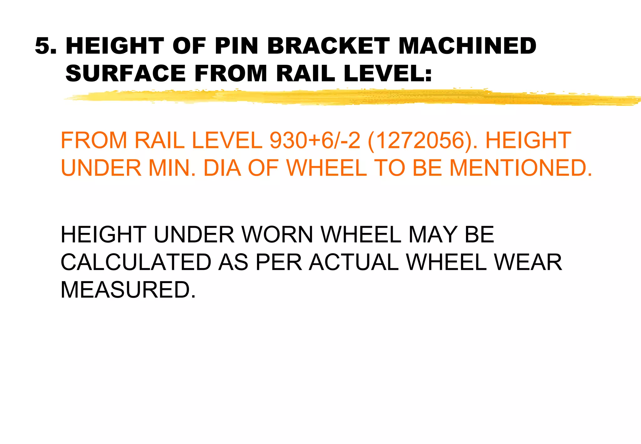 5. HEIGHT OF PIN BRACKET MACHINED
SURFACE FROM RAIL LEVEL:
FROM RAIL LEVEL 930+6/-2 (1272056). HEIGHT
UNDER MIN. DIA OF WHEEL TO BE MENTIONED.
HEIGHT UNDER WORN WHEEL MAY BE
CALCULATED AS PER ACTUAL WHEEL WEAR
MEASURED.

 