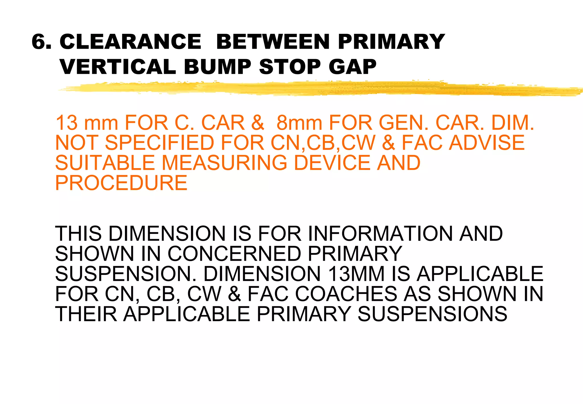 6. CLEARANCE BETWEEN PRIMARY
VERTICAL BUMP STOP GAP
13 mm FOR C. CAR & 8mm FOR GEN. CAR. DIM.
NOT SPECIFIED FOR CN,CB,CW & FAC ADVISE
SUITABLE MEASURING DEVICE AND
PROCEDURE
THIS DIMENSION IS FOR INFORMATION AND
SHOWN IN CONCERNED PRIMARY
SUSPENSION. DIMENSION 13MM IS APPLICABLE
FOR CN, CB, CW & FAC COACHES AS SHOWN IN
THEIR APPLICABLE PRIMARY SUSPENSIONS

 