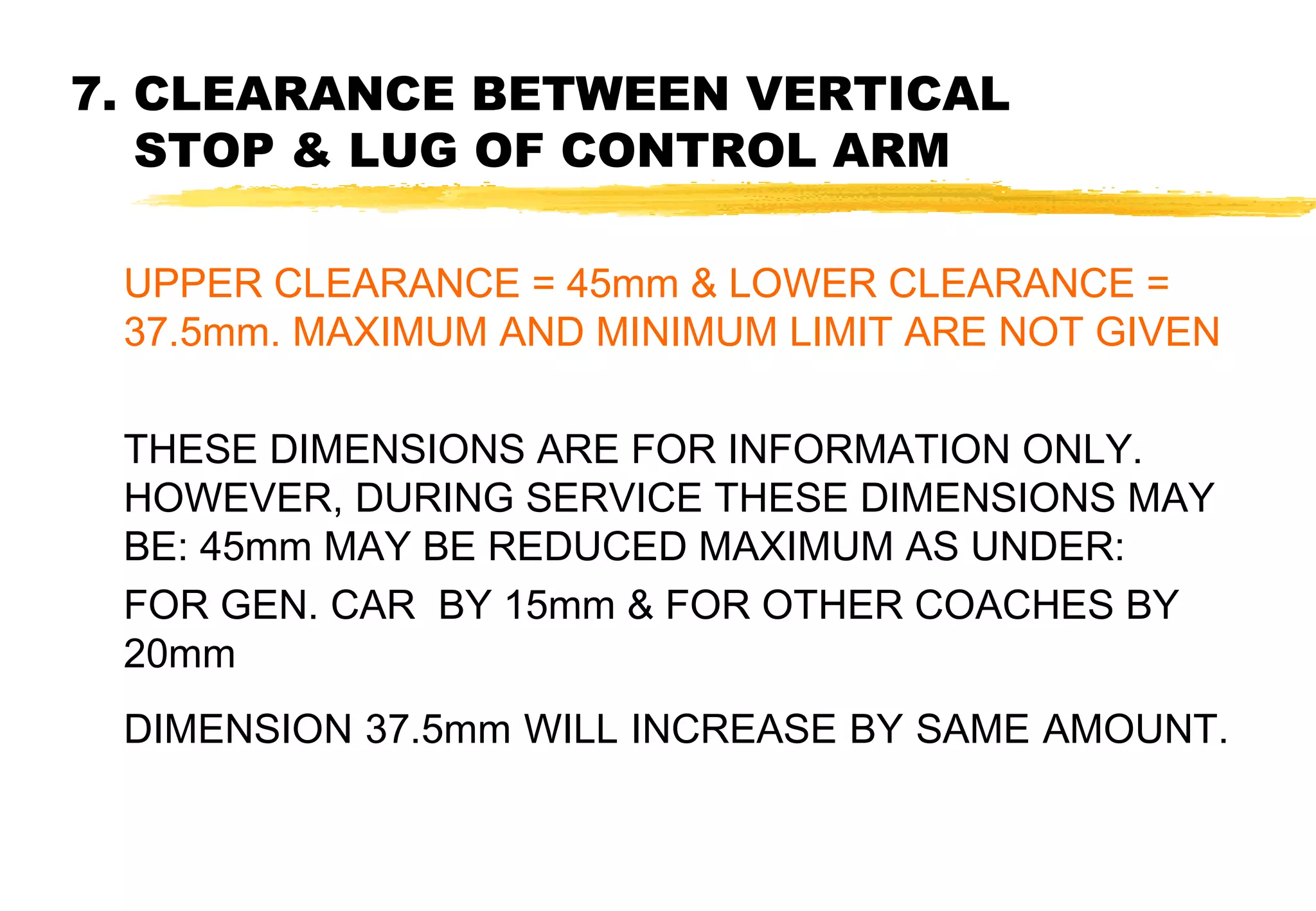7. CLEARANCE BETWEEN VERTICAL
STOP & LUG OF CONTROL ARM
UPPER CLEARANCE = 45mm & LOWER CLEARANCE =
37.5mm. MAXIMUM AND MINIMUM LIMIT ARE NOT GIVEN
THESE DIMENSIONS ARE FOR INFORMATION ONLY.
HOWEVER, DURING SERVICE THESE DIMENSIONS MAY
BE: 45mm MAY BE REDUCED MAXIMUM AS UNDER:
FOR GEN. CAR BY 15mm & FOR OTHER COACHES BY
20mm
DIMENSION 37.5mm WILL INCREASE BY SAME AMOUNT.

 