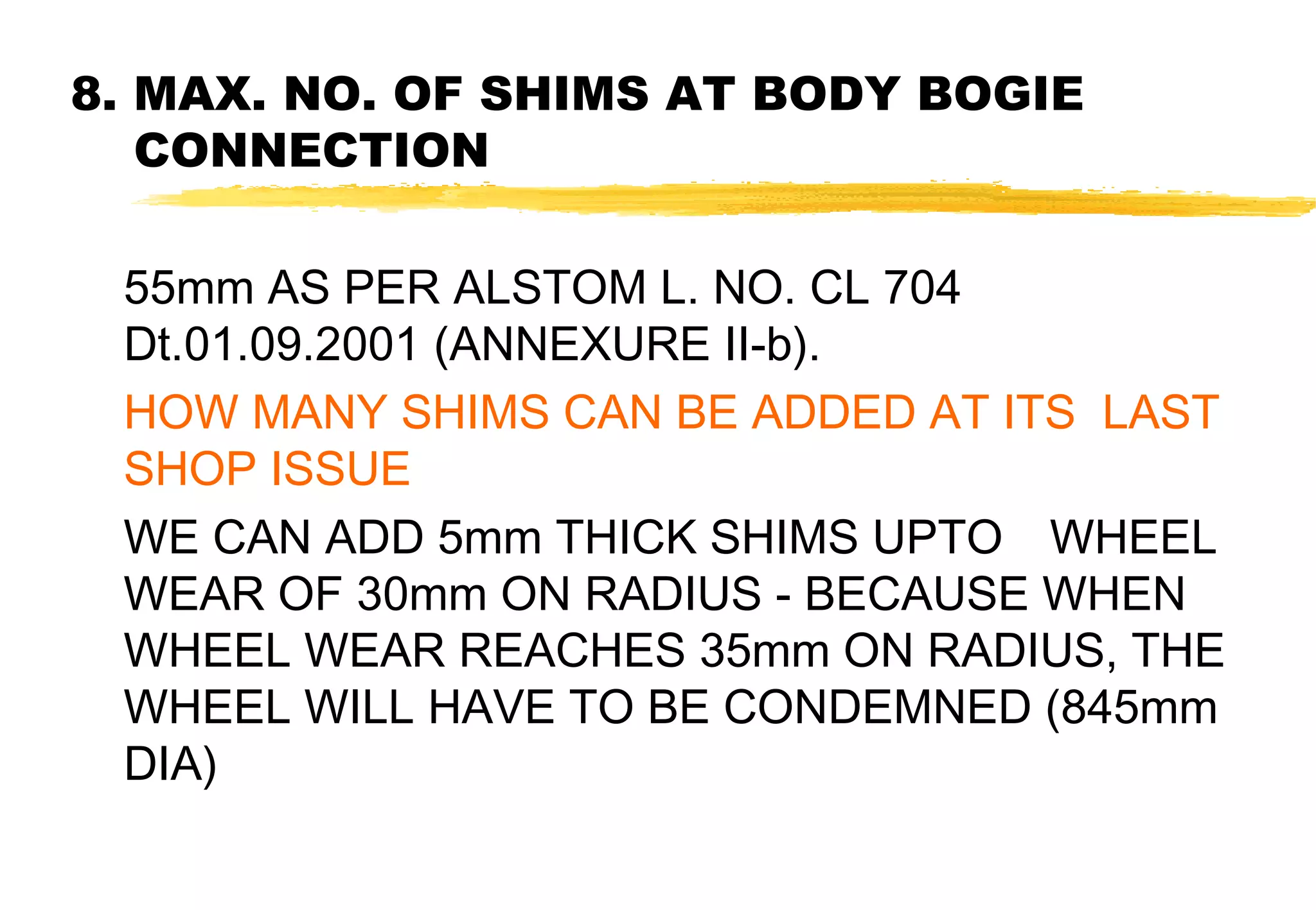 8. MAX. NO. OF SHIMS AT BODY BOGIE
CONNECTION
55mm AS PER ALSTOM L. NO. CL 704
Dt.01.09.2001 (ANNEXURE II-b).
HOW MANY SHIMS CAN BE ADDED AT ITS LAST
SHOP ISSUE
WE CAN ADD 5mm THICK SHIMS UPTO WHEEL
WEAR OF 30mm ON RADIUS - BECAUSE WHEN
WHEEL WEAR REACHES 35mm ON RADIUS, THE
WHEEL WILL HAVE TO BE CONDEMNED (845mm
DIA)

 