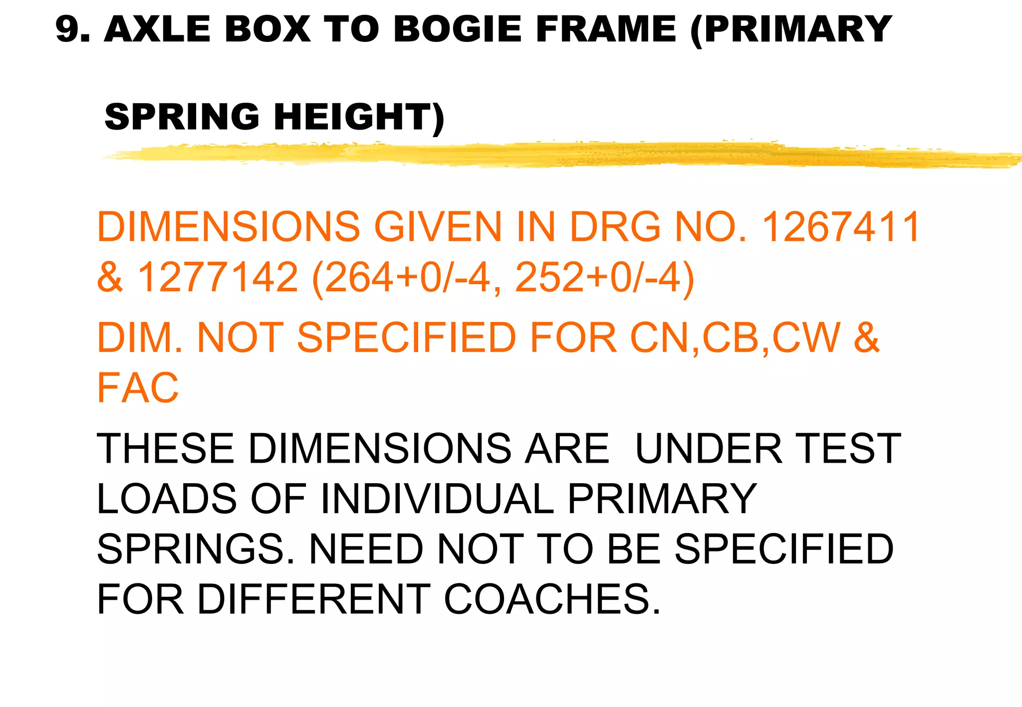 9. AXLE BOX TO BOGIE FRAME (PRIMARY
SPRING HEIGHT)

DIMENSIONS GIVEN IN DRG NO. 1267411
& 1277142 (264+0/-4, 252+0/-4)
DIM. NOT SPECIFIED FOR CN,CB,CW &
FAC
THESE DIMENSIONS ARE UNDER TEST
LOADS OF INDIVIDUAL PRIMARY
SPRINGS. NEED NOT TO BE SPECIFIED
FOR DIFFERENT COACHES.

 