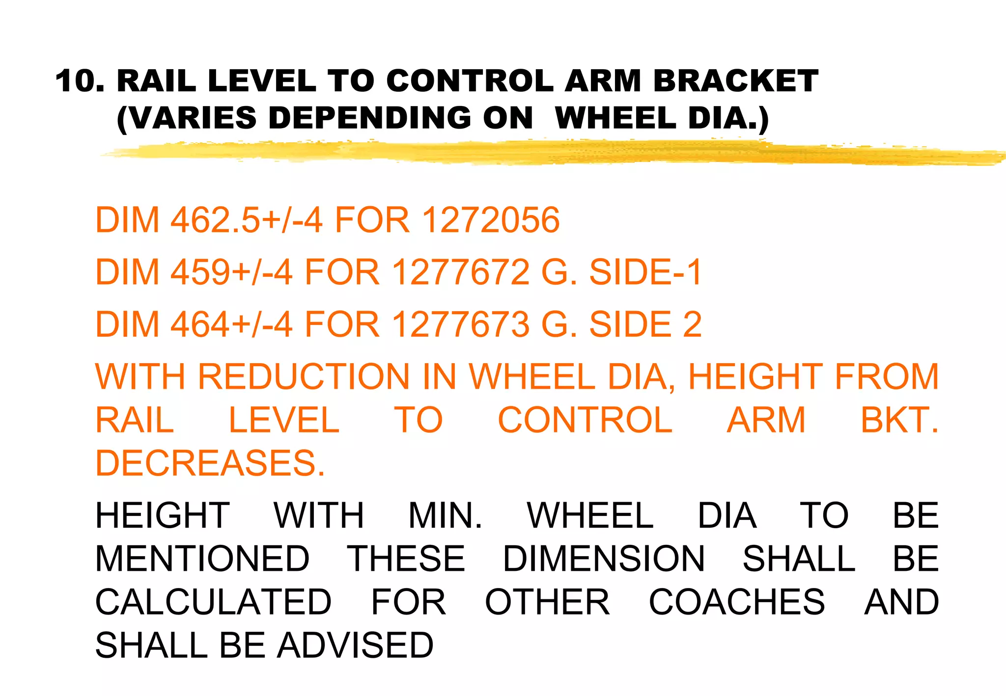 10. RAIL LEVEL TO CONTROL ARM BRACKET
(VARIES DEPENDING ON WHEEL DIA.)

DIM 462.5+/-4 FOR 1272056
DIM 459+/-4 FOR 1277672 G. SIDE-1
DIM 464+/-4 FOR 1277673 G. SIDE 2
WITH REDUCTION IN WHEEL DIA, HEIGHT FROM
RAIL LEVEL TO CONTROL ARM BKT.
DECREASES.
HEIGHT WITH MIN. WHEEL DIA TO BE
MENTIONED THESE DIMENSION SHALL BE
CALCULATED FOR OTHER COACHES AND
SHALL BE ADVISED

 