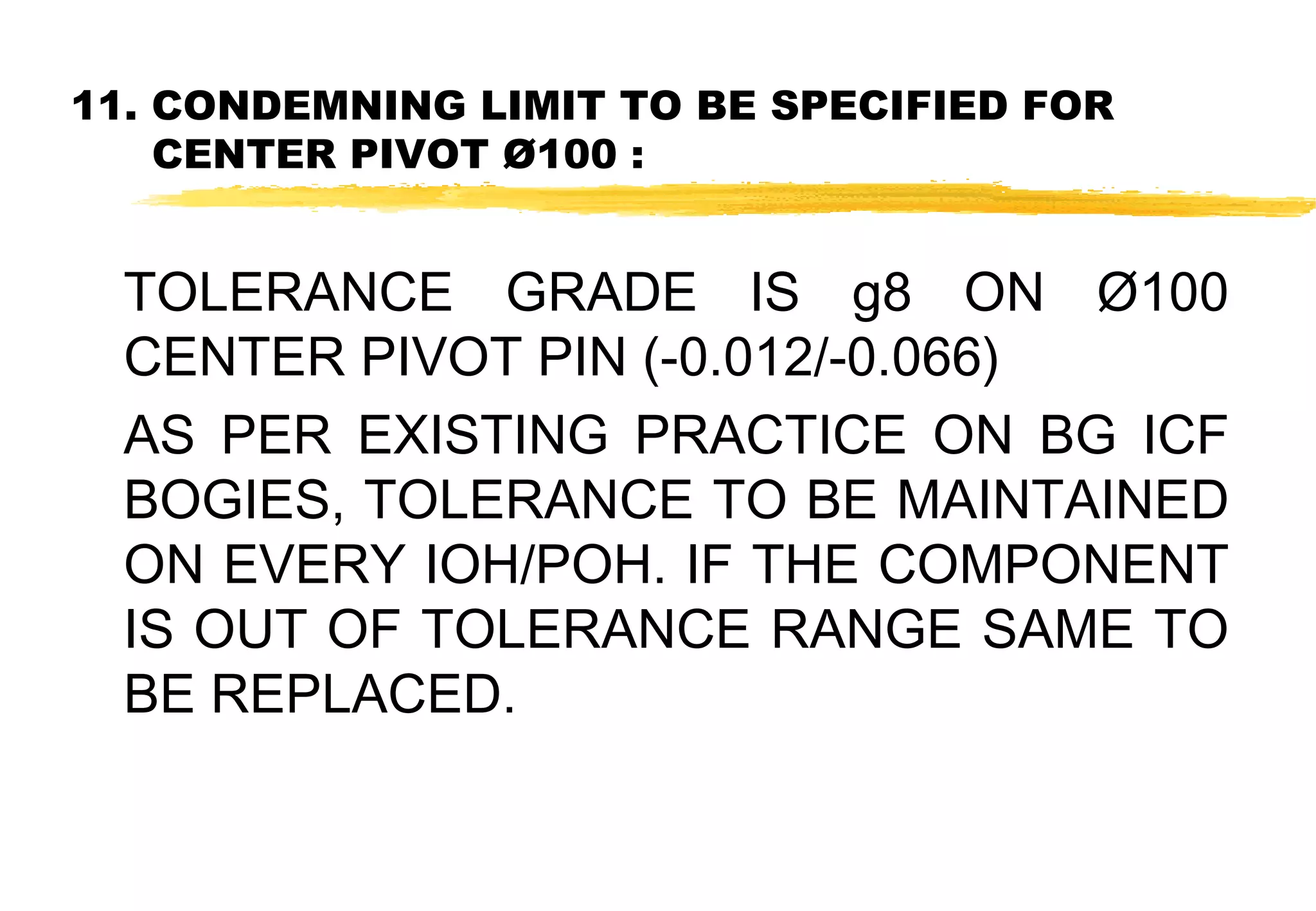 11. CONDEMNING LIMIT TO BE SPECIFIED FOR
CENTER PIVOT Ø100 :

TOLERANCE GRADE IS g8 ON Ø100
CENTER PIVOT PIN (-0.012/-0.066)
AS PER EXISTING PRACTICE ON BG ICF
BOGIES, TOLERANCE TO BE MAINTAINED
ON EVERY IOH/POH. IF THE COMPONENT
IS OUT OF TOLERANCE RANGE SAME TO
BE REPLACED.

 