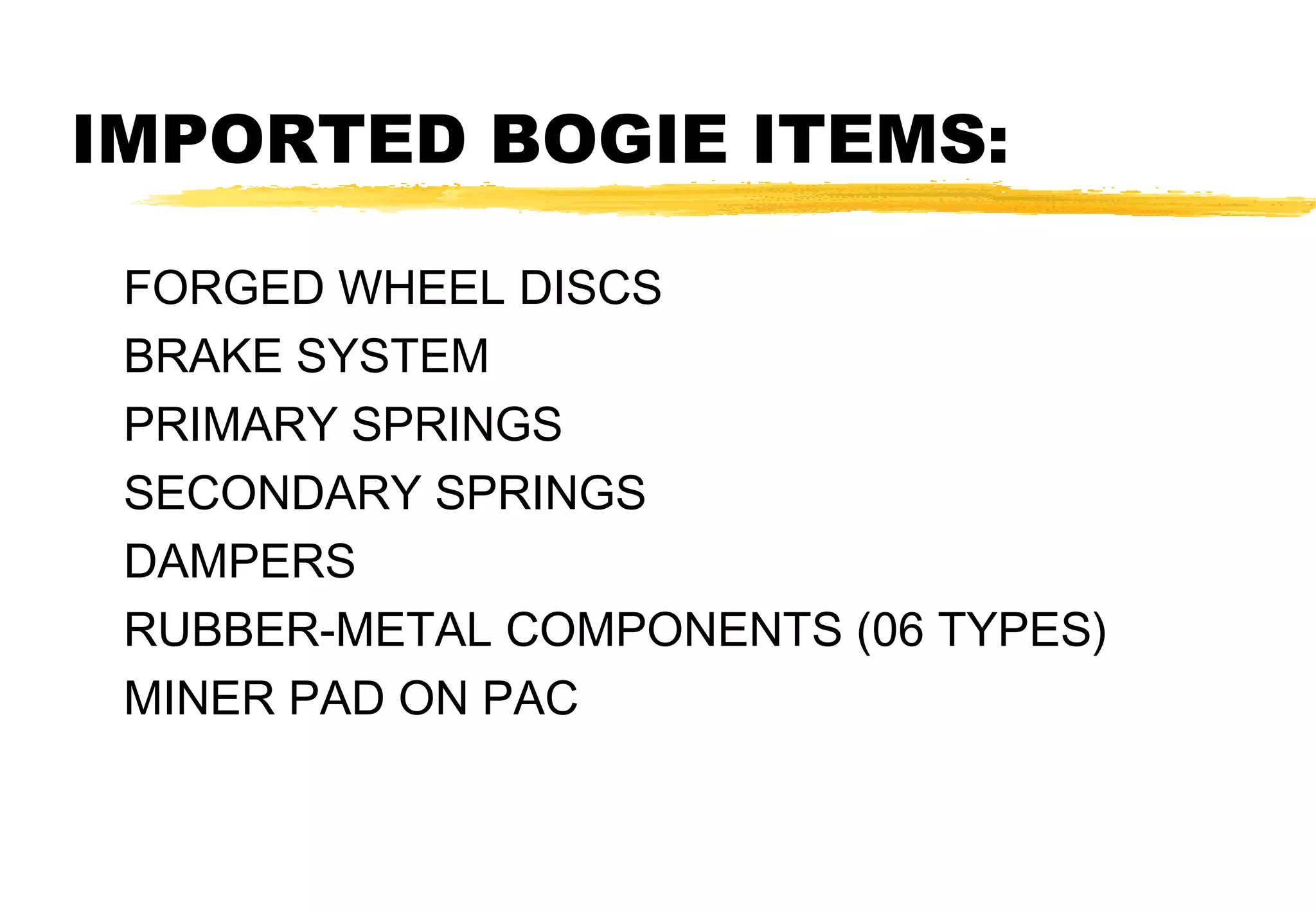 IMPORTED BOGIE ITEMS:
FORGED WHEEL DISCS
BRAKE SYSTEM
PRIMARY SPRINGS
SECONDARY SPRINGS
DAMPERS
RUBBER-METAL COMPONENTS (06 TYPES)
MINER PAD ON PAC

 
