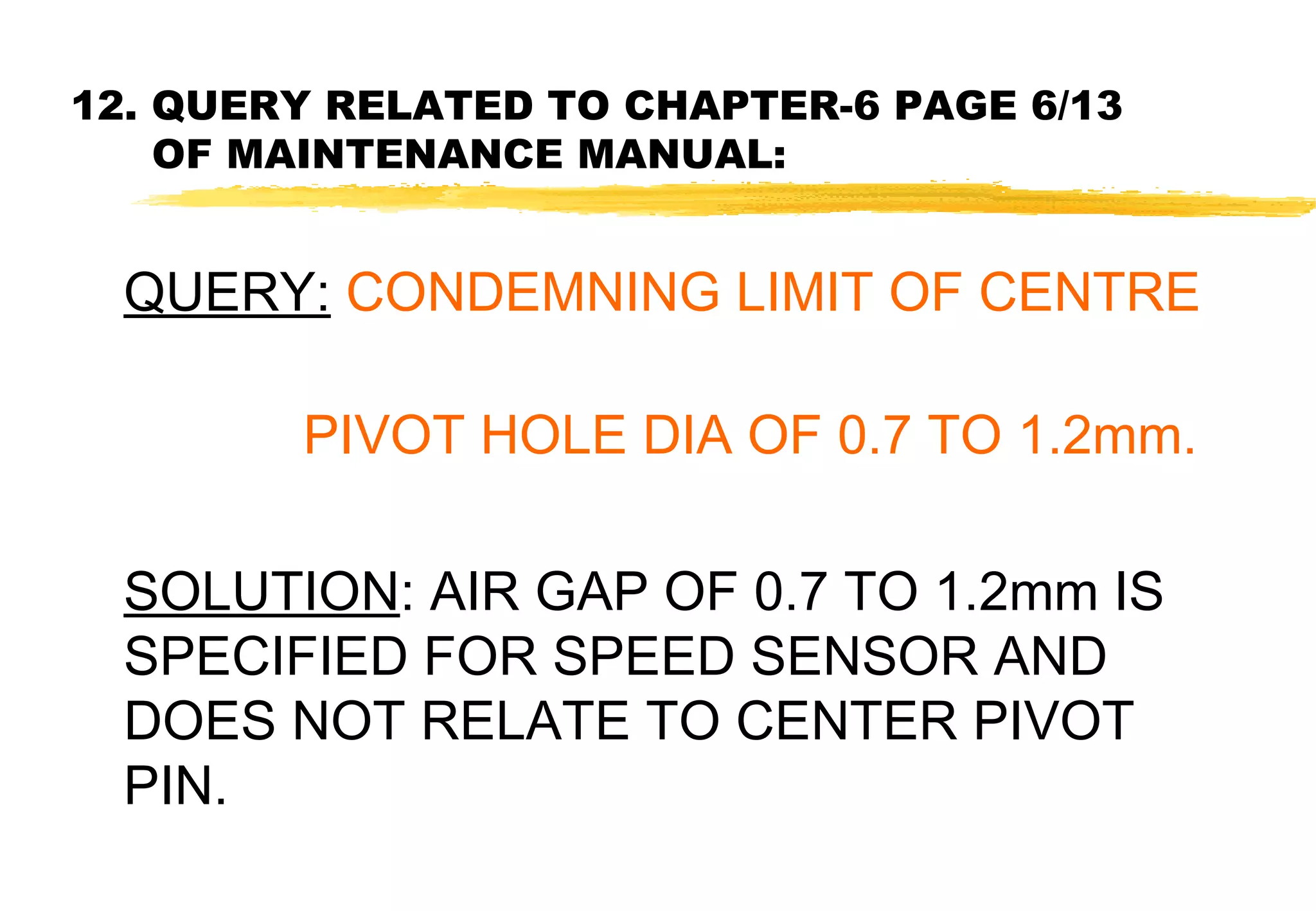 12. QUERY RELATED TO CHAPTER-6 PAGE 6/13
OF MAINTENANCE MANUAL:

QUERY: CONDEMNING LIMIT OF CENTRE
PIVOT HOLE DIA OF 0.7 TO 1.2mm.
SOLUTION: AIR GAP OF 0.7 TO 1.2mm IS
SPECIFIED FOR SPEED SENSOR AND
DOES NOT RELATE TO CENTER PIVOT
PIN.

 