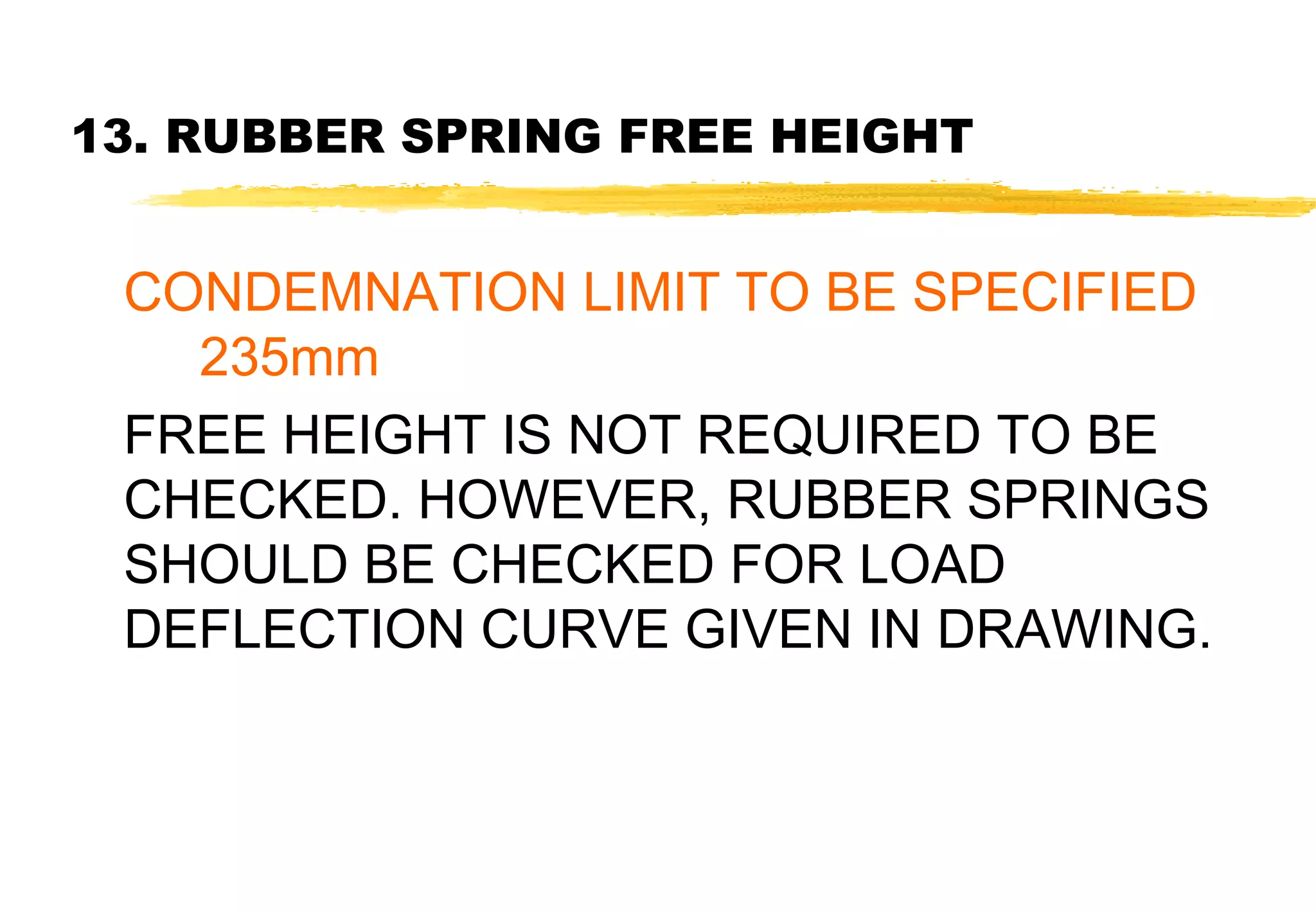 13. RUBBER SPRING FREE HEIGHT

CONDEMNATION LIMIT TO BE SPECIFIED
235mm
FREE HEIGHT IS NOT REQUIRED TO BE
CHECKED. HOWEVER, RUBBER SPRINGS
SHOULD BE CHECKED FOR LOAD
DEFLECTION CURVE GIVEN IN DRAWING.

 