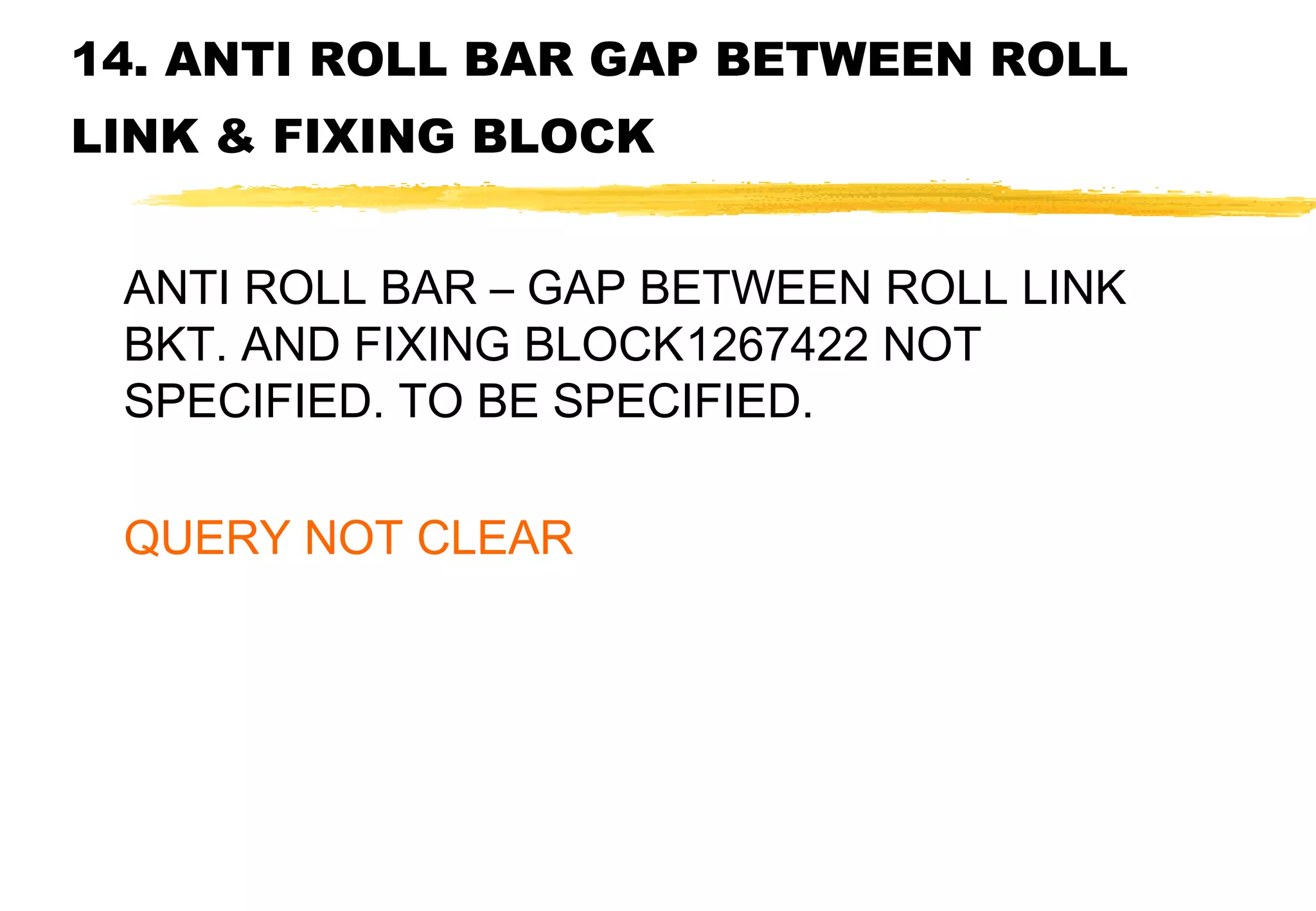 14. ANTI ROLL BAR GAP BETWEEN ROLL
LINK & FIXING BLOCK
ANTI ROLL BAR – GAP BETWEEN ROLL LINK
BKT. AND FIXING BLOCK1267422 NOT
SPECIFIED. TO BE SPECIFIED.
QUERY NOT CLEAR

 