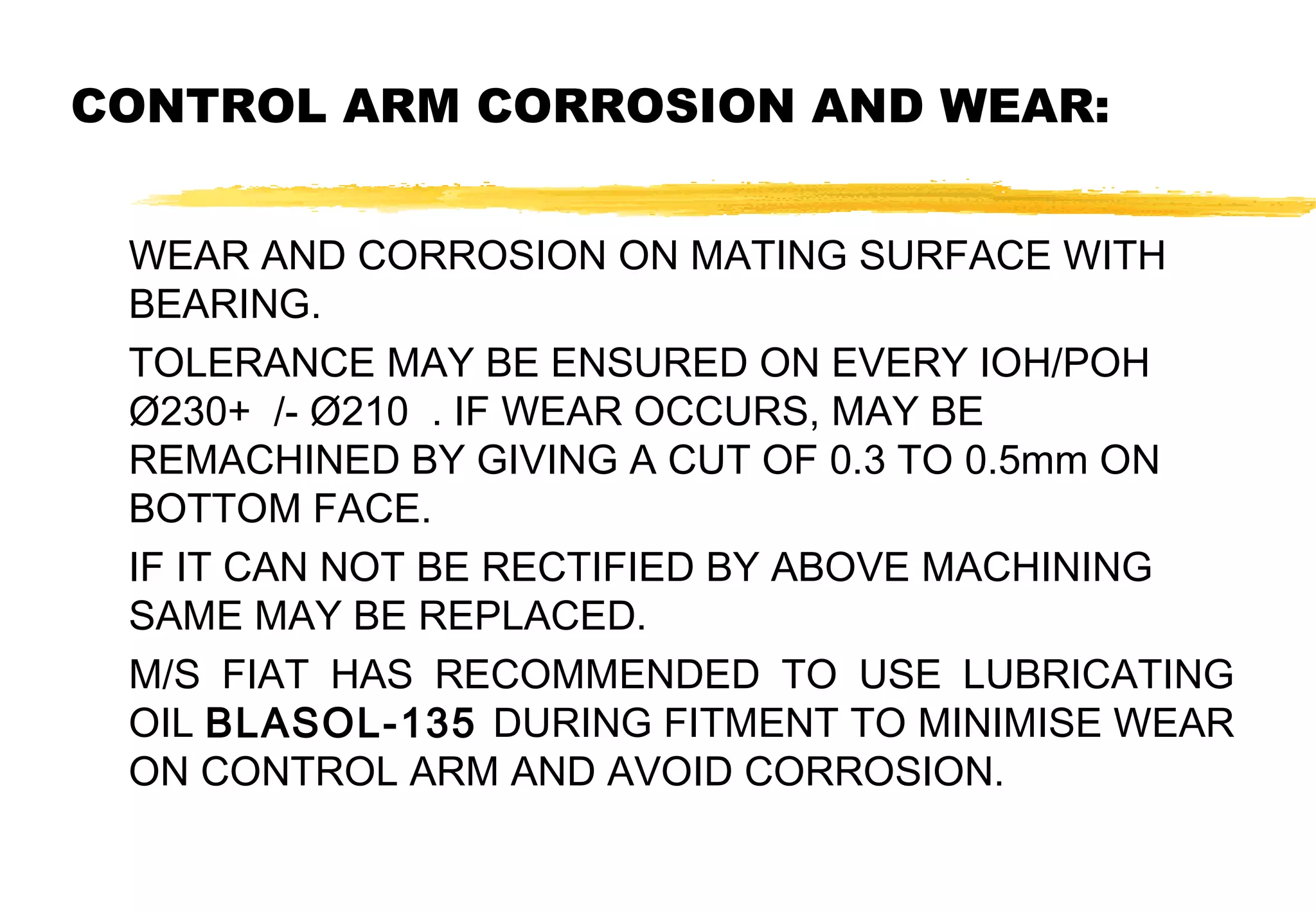 CONTROL ARM CORROSION AND WEAR:
WEAR AND CORROSION ON MATING SURFACE WITH
BEARING.
TOLERANCE MAY BE ENSURED ON EVERY IOH/POH
Ø230+ /- Ø210 . IF WEAR OCCURS, MAY BE
REMACHINED BY GIVING A CUT OF 0.3 TO 0.5mm ON
BOTTOM FACE.
IF IT CAN NOT BE RECTIFIED BY ABOVE MACHINING
SAME MAY BE REPLACED.
M/S FIAT HAS RECOMMENDED TO USE LUBRICATING
OIL BLASOL-135 DURING FITMENT TO MINIMISE WEAR
ON CONTROL ARM AND AVOID CORROSION.

 