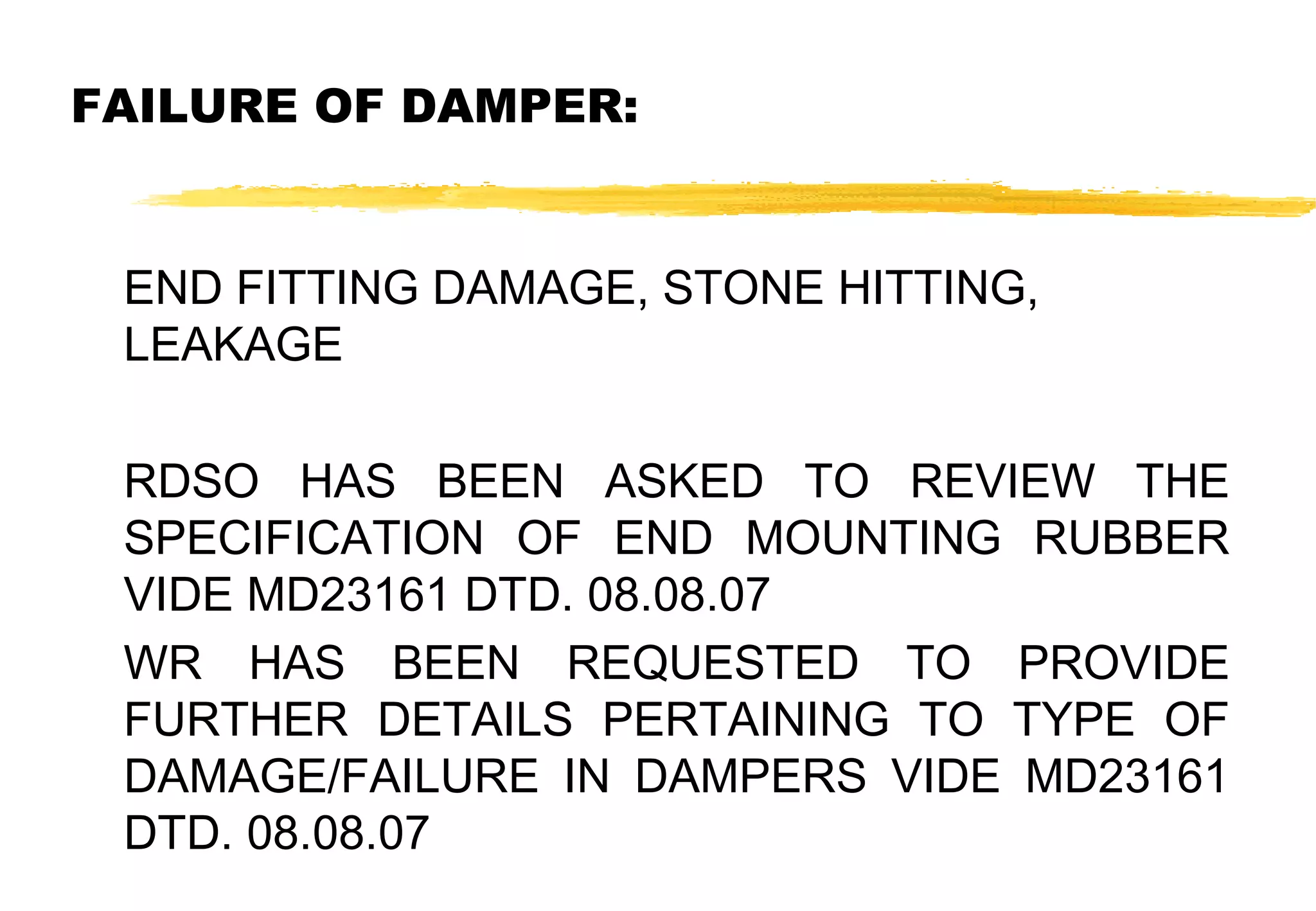 FAILURE OF DAMPER:
END FITTING DAMAGE, STONE HITTING,
LEAKAGE
RDSO HAS BEEN ASKED TO REVIEW THE
SPECIFICATION OF END MOUNTING RUBBER
VIDE MD23161 DTD. 08.08.07
WR HAS BEEN REQUESTED TO PROVIDE
FURTHER DETAILS PERTAINING TO TYPE OF
DAMAGE/FAILURE IN DAMPERS VIDE MD23161
DTD. 08.08.07

 