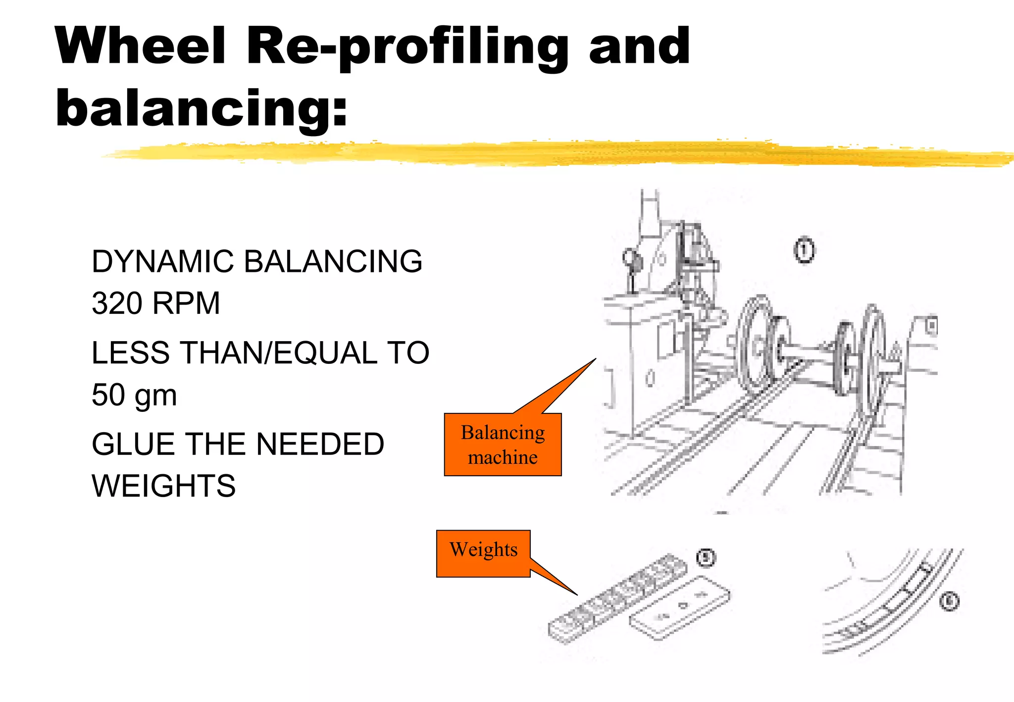 Wheel Re-profiling and
balancing:
DYNAMIC BALANCING
320 RPM
LESS THAN/EQUAL TO
50 gm
GLUE THE NEEDED
WEIGHTS

Balancing
machine

Weights

 