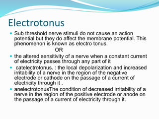 Electrotonus
 Sub threshold nerve stimuli do not cause an action
potential but they do affect the membrane potential. This
phenomenon is known as electro tonus.
OR
 the altered sensitivity of a nerve when a constant current
of electricity passes through any part of it
 catelectrotonus. : the local depolarization and increased
irritability of a nerve in the region of the negative
electrode or cathode on the passage of a current of
electricity through it .
 anelectrotonusThe condition of decreased irritability of a
nerve in the region of the positive electrode or anode on
the passage of a current of electricity through it.
 