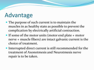 Advantage
 The purpose of such current is to maintain the
muscles in as healthy state as possible to prevent the
complication by electrically artificial contraction.
 If some of the motor units (motor end plate + motor
nerve + muscle fibers) are intact galvanic current is the
choice of treatment.
 Interrupted direct current is still recommended for the
treatment of Axonotmesis and Neurotmesis nerve
repair is to be taken.
 