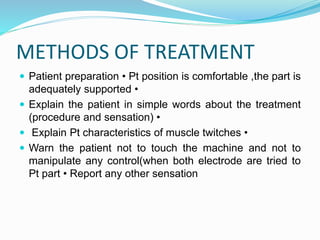 METHODS OF TREATMENT
 Patient preparation • Pt position is comfortable ,the part is
adequately supported •
 Explain the patient in simple words about the treatment
(procedure and sensation) •
 Explain Pt characteristics of muscle twitches •
 Warn the patient not to touch the machine and not to
manipulate any control(when both electrode are tried to
Pt part • Report any other sensation
 