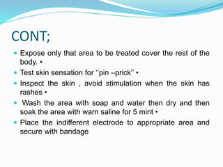 CONT;
 Expose only that area to be treated cover the rest of the
body. •
 Test skin sensation for ‘’pin –prick’’ •
 Inspect the skin , avoid stimulation when the skin has
rashes •
 Wash the area with soap and water then dry and then
soak the area with warn saline for 5 mint •
 Place the indifferent electrode to appropriate area and
secure with bandage
 