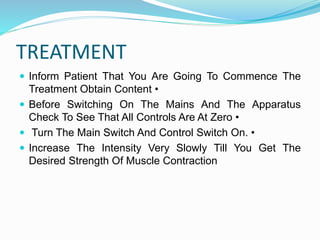 TREATMENT
 Inform Patient That You Are Going To Commence The
Treatment Obtain Content •
 Before Switching On The Mains And The Apparatus
Check To See That All Controls Are At Zero •
 Turn The Main Switch And Control Switch On. •
 Increase The Intensity Very Slowly Till You Get The
Desired Strength Of Muscle Contraction
 