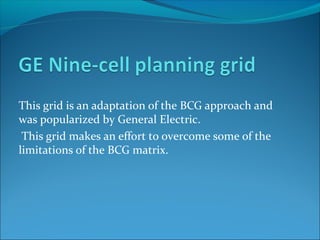 This grid is an adaptation of the BCG approach and
was popularized by General Electric.
 This grid makes an effort to overcome some of the
limitations of the BCG matrix.
 
