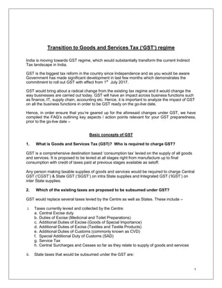 1
Transition to Goods and Services Tax (‘GST’) regime
India is moving towards GST regime, which would substantially transform the current Indirect
Tax landscape in India.
GST is the biggest tax reform in the country since Independence and as you would be aware
Government has made significant development in last few months which demonstrates the
commitment to roll out GST with effect from 1st
July 2017.
GST would bring about a radical change from the existing tax regime and it would change the
way businesses are carried out today. GST will have an impact across business functions such
as finance, IT, supply chain, accounting etc. Hence, it is important to analyze the impact of GST
on all the business functions in order to be GST ready on the go-live date.
Hence, in order ensure that you‟re geared up for the aforesaid changes under GST, we have
compiled the FAQ‟s outlining key aspects / action points relevant for your GST preparedness,
prior to the go-live date –
Basic concepts of GST
1. What is Goods and Services Tax (GST)? Who is required to charge GST?
GST is a comprehensive destination based „consumption tax‟ levied on the supply of all goods
and services. It is proposed to be levied at all stages right from manufacture up to final
consumption with credit of taxes paid at previous stages available as setoff.
Any person making taxable supplies of goods and services would be required to charge Central
GST („CGST‟) & State GST („SGST‟) on intra State supplies and Integrated GST („IGST‟) on
inter State supplies.
2. Which of the existing taxes are proposed to be subsumed under GST?
GST would replace several taxes levied by the Centre as well as States. These include –
i. Taxes currently levied and collected by the Centre:
a. Central Excise duty
b. Duties of Excise (Medicinal and Toilet Preparations)
c. Additional Duties of Excise (Goods of Special Importance)
d. Additional Duties of Excise (Textiles and Textile Products)
e. Additional Duties of Customs (commonly known as CVD)
f. Special Additional Duty of Customs (SAD)
g. Service Tax
h. Central Surcharges and Cesses so far as they relate to supply of goods and services
ii. State taxes that would be subsumed under the GST are:
 