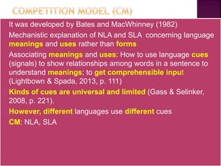  It was developed by Bates and MacWhinney (1982)
 Mechanistic explanation of NLA and SLA concerning language
meanings and uses rather than forms
 Associating meanings and uses: How to use language cues
(signals) to show relationships among words in a sentence to
understand meanings; to get comprehensible input
(Lightbown & Spada, 2013, p. 111)
 Kinds of cues are universal and limited (Gass & Selinker,
2008, p. 221).
 However, different languages use different cues
 CM: NLA, SLA
 