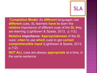  Completion Model: As different languages use
different cues, SL learners have to learn the
relative importance of different cues of the SL they
are learning (Lightbown & Spada, 2013, p.112).
 Relative importance: Appropriateness of the SL
cues; when to use which cues to get correct
comprehensible input (Lightbown & Spada, 2013,
p.112).
 NOT ALL cues are always appropriate at a time, in
the same sentence
 