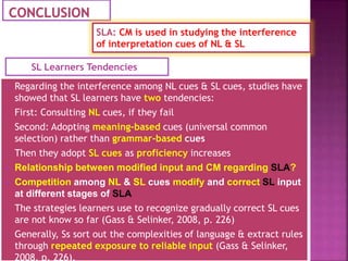  Regarding the interference among NL cues & SL cues, studies have
showed that SL learners have two tendencies:
 First: Consulting NL cues, if they fail
 Second: Adopting meaning-based cues (universal common
selection) rather than grammar-based cues
 Then they adopt SL cues as proficiency increases
 Relationship between modified input and CM regarding SLA?
 Competition among NL & SL cues modify and correct SL input
at different stages of SLA
 The strategies learners use to recognize gradually correct SL cues
are not know so far (Gass & Selinker, 2008, p. 226)
 Generally, Ss sort out the complexities of language & extract rules
through repeated exposure to reliable input (Gass & Selinker,
2008, p. 226).
SL Learners Tendencies
SLA: CM is used in studying the interference
of interpretation cues of NL & SL
 