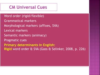 CM Universal Cues
 Word order (rigid/flexible)
 Grammatical markers
 Morphological markers (affixes, SVA)
 Lexical markers
 Semantic markers (animacy)
 Pragmatic cues
 Primary determinants in English:
Rigid word order & SVA (Gass & Selinker, 2008, p. 226)
 
