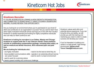 Kineticom Recruiter
IF YOU’RE INTERESTED IN JOINING A HIGH GROWTH ORGANIZATION
AND COMMITTED TO DOING WHAT IT TAKES TO EARN A SIGNIFICANT
INCOME, PLEASE REVIEW THIS OPPORTUNITY.
Are you looking for an environment where you’re paid based on your level of
effort and contribution to an organization’s success? Do you want to learn from
other highly motivated individuals whose earnings are in line with their results?
Kineticom is rapidly expanding and looking for highly competitive individuals
who can help our team continue to win.
Kineticom is looking for recruiters in our Dallas, Atlanta and Chicago
locations to support both the IT and Telecom clients! These positions
provide an outstanding compensation package, including base salary, as
well as medical and dental insurance, 401k retirement plan and paid
time
We are looking for individuals who:
- are highly motivated - need to be the best at what they do
- have excellent communications skills - operate in an extremely ethical manner
- are career focused - want to work in a team environment
- want to work for a winning culture
- desire upward mobility and continuous challenge
Kineticom values work ethic and
potential above experience. If you can
bring the drive and ability, we will
provide you with the training and
mentoring you need in order to create
success and develop your career.
If you’re interested in building your
career in a high-growth, high-energy
environment, please email
Trevor.Yates@Kineticom.com.
 
