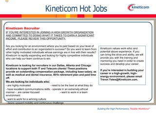 Kineticom Recruiter 
IF YOU’RE INTERESTED IN JOINING A HIGH GROWTH ORGANIZATION 
AND COMMITTED TO DOING WHAT IT TAKES TO EARN A SIGNIFICANT 
INCOME, PLEASE REVIEW THIS OPPORTUNITY. 
Are you looking for an environment where you’re paid based on your level of 
effort and contribution to an organization’s success? Do you want to learn from 
other highly motivated individuals whose earnings are in line with their results? 
Kineticom is rapidly expanding and looking for highly competitive individuals 
who can help our team continue to win. 
Kineticom is looking for recruiters in our Dallas, Atlanta and Chicago 
locations to support both IT and Telecom clients! These positions 
provide an outstanding compensation package, including base salary, as 
well as medical and dental insurance, 401k retirement plan and paid time 
off. 
We are looking for individuals who: 
- are highly motivated - need to be the best at what they do 
- have excellent communications skills - operate in an extremely ethical 
manner - are career focused - want to work in a team 
environment 
- want to work for a winning culture 
- desire upward mobility and continuous challenge 
Kineticom values work ethic and 
potential above experience. If you 
can bring the drive and ability, we will 
provide you with the training and 
mentoring you need in order to create 
success and develop your career. 
If you’re interested in building your 
career in a high-growth, high-energy 
environment, please email 
Trevor.Yates@Kineticom.com. 
 