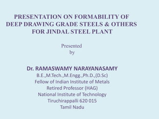 PRESENTATION ON FORMABILITY OF
DEEP DRAWING GRADE STEELS & OTHERS
FOR JINDAL STEEL PLANT
Presented
by
Dr. RAMASWAMY NARAYANASAMY
B.E.,M.Tech.,M.Engg.,Ph.D.,(D.Sc)
Fellow of Indian Institute of Metals
Retired Professor (HAG)
National Institute of Technology
Tiruchirappalli 620 015
Tamil Nadu
 