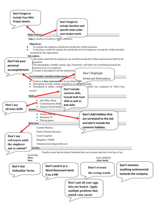 Don’t forget to
include duration and
specific tools under
your project work.
Don’t Forget to
Include Your Mini
Project details.
Don’t Highlight
Irrelevant Information
Don’t list your
personal
accomplishment
s
Don’t include
common skills.
Include both hard
skills as well as
Soft skills.Don’t use
obvious skills
Don’t Add hobbies that
are unrelated to the Job
and don’t include the
common hobbies.
Don’t use
references until
the employer
ask to submit?
Don’t Use
Unfamiliar Terms
Don’t send it as a
Word Document Send
it as a Pdf
Don’t overuse
the wrong words
Don’t mention
anything controversial
towards the company
Don’t put all your eggs
into one basket. Apply
multiple positions that
match your career
interest
 