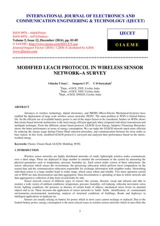 Proceedings of the International Conference on Emerging Trends in Engineering and Management (ICETEM14)
30 – 31, December 2014, Ernakulam, India
1
MODIFIED LEACH PROTOCOL IN WIRELESS SENSOR
NETWORK–A SURVEY
Chinchu T Sony1
, Sangeeta C P2
, C D Suriyakala3
1
Dept., of ECE, TIST, Cochin, India
2
Dept., of ECE, TIST, Cochin, India
3
Dept., of ECE, SNGCE, Cochin, India
ABSTRACT
Advances in wireless technology, digital electronics, and MEMS (Micro-Electro Mechanical-Systems) have
enabled the deployment of large scale wireless sensor networks (WSN). The main problem in WSN is limited battery
life. So the efficient use of available battery power is one of the major factors to be considered. Studies on WSNs shows
that cluster based network architecture is the most energy efficient approach when compared with direct transmission and
multipath technique. From the different cluster based protocol, LEACH (Low Energy Adaptive Clustering Hierarchy)
shows the better performance in terms of energy consumption. We can make the LEACH network much more efficient
by reducing the energy usage during Cluster Head selection procedure, and communication between far away nodes to
base station. In this work, modified LEACH protocol is surveyed and analyzed their performance based on the metric,
residual energy.
Keywords: Cluster, Cluster Head, LEACH, Multihop, WSN;
1. INTRODUCTION
Wireless sensor networks are highly distributed networks of small, lightweight wireless nodes communicate
over a short range. These are deployed in large number to monitor the environment or the system by measuring the
physical parameters such as temperature, pressure, humidity etc. Each sensor nodes consist of three subsystems: the
sensor subsystem which senses the environment, the processing subsystem which perform local computation on the
sensed data and the communication subsystem responsible for exchange information with neighbor nodes. Networking
individual sensor to a large number leads to wider range, which cause robust and reliable. Two main operation carried
out in WSN are data dissemination and data aggregation. Data dissemination is spreading of data in whole network and
data aggregation is collection of data from several nodes by sink.
Sensor network consist of different types of sensors like seismic, thermal, visual and infrared and able to
monitor a wide variety of ambient conditions: temperature, pressure, humidity, soil makeup, vehicular movement, noise
levels, lighting conditions, the presence or absence of certain kinds of objects, mechanical stress levels on attached
objects and so on. These increases the application of sensor networks in battle fields, identification of contaminated
environments, environmental monitoring, analysis of structural conditions of buildings, Roads and highways in
intelligent applications in medicine etc.
Sensors are usually relying on battery for power which in most cases cannot recharge or replaced. Due to the
limited battery power, energy consumption is the most critical issues in wireless sensor networks which in turn effect the
INTERNATIONAL JOURNAL OF ELECTRONICS AND
COMMUNICATION ENGINEERING & TECHNOLOGY (IJECET)
ISSN 0976 – 6464(Print)
ISSN 0976 – 6472(Online)
Volume 5, Issue 12, December (2014), pp. 01-05
© IAEME: http://www.iaeme.com/IJECET.asp
Journal Impact Factor (2014): 7.2836 (Calculated by GISI)
www.jifactor.com
IJECET
© I A E M E
 
