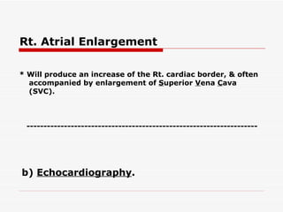 Rt. Atrial Enlargement   * Will produce an increase of the Rt. cardiac border, & often accompanied by enlargement of  S uperior  V ena  C ava (SVC).   b)  Echocardiography .   -------------------------------------------------------------------- 
