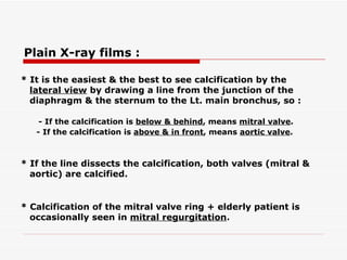 * It is the easiest & the best to see calcification by the lateral view  by drawing a line from the junction   of the diaphragm & the sternum to the Lt. main bronchus, so : - If the calcification is  below & behind , means  mitral valve . - If the calcification is  above & in front , means  aortic valve .   * If the line dissects the calcification, both valves (mitral & aortic) are calcified.   * Calcification of the mitral valve ring + elderly patient is occasionally seen in  mitral regurgitation .   Plain X-ray films :   