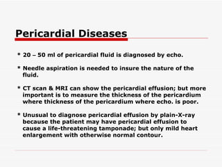 Pericardial Diseases * 20  –  50 ml of pericardial fluid is diagnosed by echo. * Needle aspiration is needed to insure the nature of the fluid. * CT scan & MRI can show the pericardial effusion; but more important is to measure the thickness of   the pericardium where thickness of the pericardium where echo. is poor. * Unusual to diagnose pericardial effusion by plain-X-ray because the patient may have pericardial   effusion to cause a life-threatening tamponade; but only mild heart enlargement with otherwise normal contour.   