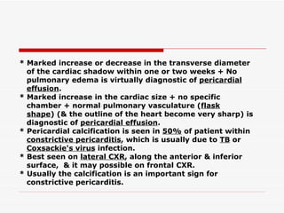 * Marked increase or decrease in the transverse diameter of the cardiac shadow within one or two   weeks + No pulmonary edema is virtually diagnostic of  pericardial effusion . * Marked increase in the cardiac size + no specific chamber + normal pulmonary vasculature ( flask shape ) (& the outline of the heart become very sharp) is diagnostic of  pericardial effusion . * Pericardial calcification is seen in  50%  of patient within constrictive pericarditis , which is usually due to  TB  or Coxsackie's virus  infection. * Best seen on  lateral CXR , along the anterior & inferior surface,  & it may possible on frontal   CXR. * Usually the calcification is an important sign for constrictive pericarditis. 